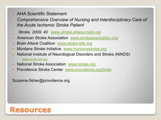 Resources
 AHA Scientific Statement
Comprehensive Overview of Nursing and Interdisciplinary Care of
the Acute Ischemic Stroke Patient
Stroke. 2009; 40 www.stroke.ahajournals.org
 American Stroke Association www.strokeassociation.org
 Brain Attack Coalition www.sttoke-site.org
 Montana Stroke Initiative www.montanastroke.org
 National Institute of Neurological Disorders and Stroke (NINDS)
◦ www.ninds.nih.gov
 National Stroke Association www.stroke.org
 Providence Stroke Center www.providence.org/brain
Suzanne.fisher@providence.org
 