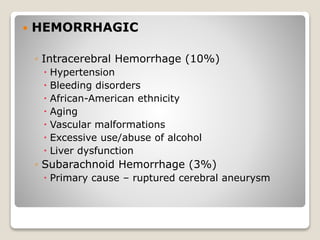  HEMORRHAGIC
◦ Intracerebral Hemorrhage (10%)
 Hypertension
 Bleeding disorders
 African-American ethnicity
 Aging
 Vascular malformations
 Excessive use/abuse of alcohol
 Liver dysfunction
◦ Subarachnoid Hemorrhage (3%)
 Primary cause – ruptured cerebral aneurysm
 