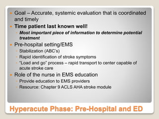Hyperacute Phase: Pre-Hospital and ED
 Goal – Accurate, systemic evaluation that is coordinated
and timely
 Time patient last known well!
◦ Most important piece of information to determine potential
treatment
 Pre-hospital setting/EMS
◦ Stabilization (ABC’s)
◦ Rapid identification of stroke symptoms
◦ “Load and go” process – rapid transport to center capable of
acute stroke care
 Role of the nurse in EMS education
◦ Provide education to EMS providers
◦ Resource: Chapter 9 ACLS AHA stroke module
 
