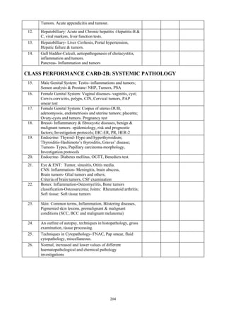 204
Tumors. Acute appendicitis and tumour.
12. Hepatobilliary: Acute and Chronic hepatitis -Hepatitis-B &
C, viral markers, liver function tests.
13. Hepatobilliary- Liver Cirrhosis, Portal hypertension,
Hepatic failure & tumors.
14. Gall bladder-Calculi, aetiopathogenesis of cholecystitis,
inflammation and tumors.
Pancreas- Inflammation and tumors
CLASS PERFORMANCE CARD-2B: SYSTEMIC PATHOLOGY
15. Male Genital System: Testis- inflammations and tumors;
Semen analysis & Prostate- NHP, Tumors, PSA
16. Female Genital System: Vaginal diseases- vaginitis, cyst;
Cervix-cervicitis, polyps, CIN, Cervical tumors, PAP
smear test
17. Female Genital System: Corpus of uterus-DUB,
adenomyosis, endometriosis and uterine tumors; placenta;
Ovary-cysts and tumors. Pregnancy test
18. Breast- Inflammatory & fibrocystic diseases, benign &
malignant tumors- epidemiology, risk and prognostic
factors; Investigation protocols; IHC-ER, PR, HER-2
19. Endocrine: Thyroid- Hypo and hyperthyroidism;
Thyroiditis-Hashimoto’s thyroiditis, Graves’ disease;
Tumors- Types, Papillary carcinoma-morphology,
Investigation protocols
20. Endocrine- Diabetes mellitus, OGTT, Benedicts test.
21. Eye & ENT: Tumor, sinusitis, Otitis media.
CNS: Inflammation- Meningitis, brain abscess,
Brain tumors- Glial tumors and others;
Criteria of brain tumors, CSF examination
22. Bones: Inflammation-Osteomyelitis, Bone tumors
classification-Osteosarcoma; Joints: Rheumatoid arthritis;
Soft tissue: Soft tissue tumors
23. Skin: Common terms, Inflammation, Blistering diseases,
Pigmented skin lesions, premalignant & malignant
conditions (SCC, BCC and malignant melanoma)
24. An outline of autopsy, techniques in histopathology, gross
examination, tissue processing.
25. Techniques in Cytopathology- FNAC, Pap smear, fluid
cytopathology, miscellaneous.
26. Normal, increased and lower values of different
haematopathological and chemical pathology
investigations
 