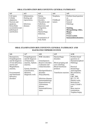 205
ORAL EXAMINATION BOX CONTENTS: GENERAL PATHOLOGY
A/1 A/2 A/3 A/4 A/5
Cell injury
Cellular
adaptation,
Necrosis and
apoptosis,
Intracellular
accumulation and
pathological
calcification
Inflammation,
Healing and
regeneration,
Infectious
diseases
Edema,
Electrolyte
disorders,
Thrombosis and
Embolism,
Hyperemia and
Congestion,
Shock,
Haemorrhage,
Infarction,
Examination of
body fluids
Neoplasia,
Childhood
tumors
Problem based question
on
Items of
General
Pathology
Staining,
Histopathology slides,
Biopsy,
FNAC,
Frozen section
Immunohistochemistry
ORAL EXAMINATION BOX CONTENTS: GENERAL PATHOLOGY AND
HAEMATOLYMPHOID SYSTEM
A/6 A/7 A/8 A/9 A/10
Hemopoiesis,
Etiopathogenesis
and lab diagnosis
of iron deficiency
anemia and
Megaloblastic
anaemia,
Environmental
and Nutritional
deficiency
disorders
Etiopathogenesis
and lab diagnosis
of Haemolytic
anaemia, Aplastic
anaemia,
Genetic disorders:
Classification,
Mutation,
Diagnostic tools
WBC disorders-
Granulopoiesis
Reactive disorders
Leukaemia and
related disorders
Myeloproliferative
disorders
Polycythaemia,
Infectious diseases
Immunopathology:
Hypersensitivity,
Autoimmune
disease,
Immunodeficiency
states
Haemorrhagic
disorders
Blood grouping and
cross matching
Blood transfusion
products
Transfusion reactions
Problem based
questions on
Haematolymphoid
Pathology
Practical
Hematology:
Anticoagulants
Hb estimation,
ESR,
CBC, PBF,
BT, CT, PT,
Platelet count,
Reticulocyte
count, Coomb’s
test
Bone marrow
examination,
Trephine biopsy
 