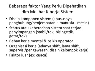 Beberapa faktor Yang Perlu Dipehatikan
dlm Melihat Kinerja Sistem
• Disain komponen sistem (khususnya
penghubung/penjembatan : manusia - mesin)
• Status atau keberadaan sistem saat terjadi
penyimpangan (stabil/tdk, bising/tdk,
getar/tdk)
• Beban kerja mental & psikis operator
• Organisasi kerja (adanya shift, lama shift,
supervisi/pengawasan, disain kelompok kerja)
• Faktor luar (ex: cuaca)
 