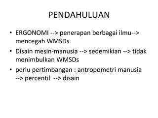 PENDAHULUAN
• ERGONOMI --> penerapan berbagai ilmu-->
mencegah WMSDs
• Disain mesin-manusia --> sedemikian --> tidak
menimbulkan WMSDs
• perlu pertimbangan : antropometri manusia
--> percentil --> disain
 