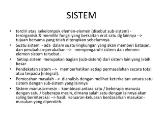 SISTEM
• terdiri atas sekelompok elemen-elemen (disebut sub-sistem) -
terorganisir & memiliki fungsi yang berkaitan erat satu dg lainnya -->
tujuan bersama yang telah diterapkan sebelumnya.
• Suatu sistem - ada dalam suatu lingkungan yang akan memberi batasan,
dan perubahan-perubahan --> mempengaruhi sistem dan elemen-
elemen sistem tersebut.
• Setiap sistem merupakan bagian (sub-sistem) dari sistem lain yang lebih
besar
• Pendekatan sistem --> memperhatikan setiap permasalahan secara total
atau terpadu (integral).
• Pemecahan masalah --> dianalisis dengan melihat keterkaitan antara satu
sistem dengan sub-sistem yang lainnya
• Sistem manusia-mesin : kombinasi antara satu / beberapa manusia
dengan satu / beberapa mesin, dimana salah satu dengan lainnya akan
saling berinteraksi --> hasil: keluaran-keluaran berdasarkan masukan-
masukan yang diperoleh.
 