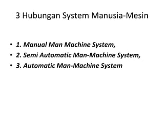 3 Hubungan System Manusia-Mesin
• 1. Manual Man Machine System,
• 2. Semi Automatic Man-Machine System,
• 3. Automatic Man-Machine System
 