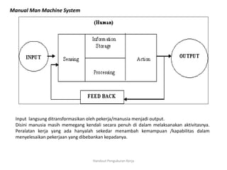 Handout Pengukuran Kerja
Manual Man Machine System
Input langsung ditransformasikan oleh pekerja/manusia menjadi output.
Disini manusia masih memegang kendali secara penuh di dalam melaksanakan aktivitasnya.
Peralatan kerja yang ada hanyalah sekedar menambah kemampuan /kapabilitas dalam
menyelesaikan pekerjaan yang dibebankan kepadanya.
 