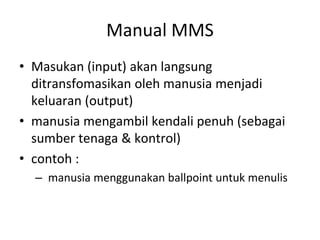 Manual MMS
• Masukan (input) akan langsung
ditransfomasikan oleh manusia menjadi
keluaran (output)
• manusia mengambil kendali penuh (sebagai
sumber tenaga & kontrol)
• contoh :
– manusia menggunakan ballpoint untuk menulis
 