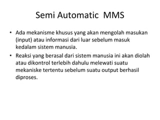 Semi Automatic MMS
• Ada mekanisme khusus yang akan mengolah masukan
(input) atau informasi dari luar sebelum masuk
kedalam sistem manusia.
• Reaksi yang berasal dari sistem manusia ini akan diolah
atau dikontrol terlebih dahulu melewati suatu
mekaniske tertentu sebelum suatu output berhasil
diproses.
 
