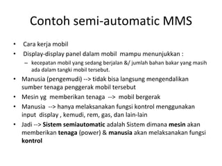 Contoh semi-automatic MMS
• Cara kerja mobil
• Display-display panel dalam mobil mampu menunjukkan :
– kecepatan mobil yang sedang berjalan &/ jumlah bahan bakar yang masih
ada dalam tangki mobil tersebut.
• Manusia (pengemudi) --> tidak bisa langsung mengendalikan
sumber tenaga penggerak mobil tersebut
• Mesin yg memberikan tenaga --> mobil bergerak
• Manusia --> hanya melaksanakan fungsi kontrol menggunakan
input display , kemudi, rem, gas, dan lain-lain
• Jadi --> Sistem semiautomatic adalah Sistem dimana mesin akan
memberikan tenaga (power) & manusia akan melaksanakan fungsi
kontrol
 
