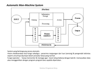 Handout Pengukuran Kerja
Automatic Man-Machine System
System yang berlangsung secara otomatis
mesin melaksanakan dua fungsi sekaligus : penerima rangsangan dari luar (sensing) & pengendali aktivitas
seperti umumnya dijumpai dalam prosedur kerja yang normal.
Fungsi operator : hanya memonitor & menjaga agar mesin tetap bekerja dengan baik & memasukkan data
atau menggantikan dengan program-program baru apabila diperlukan.
 