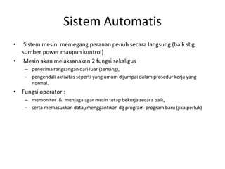 Sistem Automatis
• Sistem mesin memegang peranan penuh secara langsung (baik sbg
sumber power maupun kontrol)
• Mesin akan melaksanakan 2 fungsi sekaligus
– penerima rangsangan dari luar (sensing),
– pengendali aktivitas seperti yang umum dijumpai dalam prosedur kerja yang
normal.
• Fungsi operator :
– memonitor & menjaga agar mesin tetap bekerja secara baik,
– serta memasukkan data /menggantikan dg program-program baru (jika perluk)
 