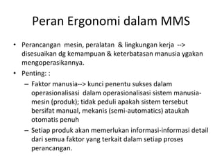 Peran Ergonomi dalam MMS
• Perancangan mesin, peralatan & lingkungan kerja -->
disesuaikan dg kemampuan & keterbatasan manusia ygakan
mengoperasikannya.
• Penting: :
– Faktor manusia--> kunci penentu sukses dalam
operasionalisasi dalam operasionalisasi sistem manusia-
mesin (produk); tidak peduli apakah sistem tersebut
bersifat manual, mekanis (semi-automatics) ataukah
otomatis penuh
– Setiap produk akan memerlukan informasi-informasi detail
dari semua faktor yang terkait dalam setiap proses
perancangan.
 