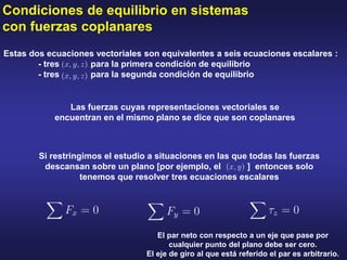 Condiciones de equilibrio en sistemas
con fuerzas coplanares
Estas dos ecuaciones vectoriales son equivalentes a seis ecuaciones escalares :
- tres para la primera condición de equilibrio
- tres para la segunda condición de equilibrio
Si restringimos el estudio a situaciones en las que todas las fuerzas
descansan sobre un plano [por ejemplo, el ] entonces solo
tenemos que resolver tres ecuaciones escalares
Las fuerzas cuyas representaciones vectoriales se
encuentran en el mismo plano se dice que son coplanares
El par neto con respecto a un eje que pase por
cualquier punto del plano debe ser cero.
El eje de giro al que está referido el par es arbitrario.
 