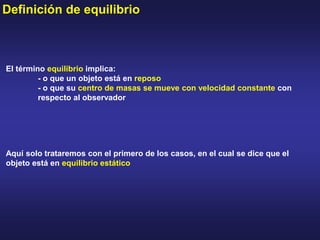 Definición de equilibrio
El término equilibrio implica:
- o que un objeto está en reposo
- o que su centro de masas se mueve con velocidad constante con
respecto al observador
Aquí solo trataremos con el primero de los casos, en el cual se dice que el
objeto está en equilibrio estático
 