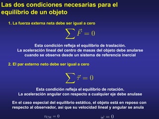 Las dos condiciones necesarias para el
equilibrio de un objeto
2. El par externo neto debe ser igual a cero
1. La fuerza externa neta debe ser igual a cero
Esta condición refleja el equilibrio de traslación.
La aceleración lineal del centro de masas del objeto debe anularse
cuando se observa desde un sistema de referencia inercial
Esta condición refleja el equilibrio de rotación.
La aceleración angular con respecto a cualquier eje debe anulase
En el caso especial del equilibrio estático, el objeto está en reposo con
respecto al observador, así que su velocidad lineal y angular se anula
 