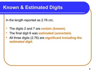 4
Known & Estimated Digits
In the length reported as 2.76 cm,
• The digits 2 and 7 are certain (known).
• The final digit 6 was estimated (uncertain).
• All three digits (2.76) are significant including the
estimated digit.
 