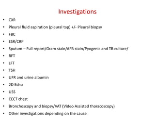 • CXR
• Pleural fluid aspiration (pleural tap) +/- Pleural biopsy
• FBC
• ESR/CRP
• Sputum – Full report/Gram stain/AFB stain/Pyogenic and TB culture/
• RFT
• LFT
• TSH
• UFR and urine albumin
• 2D Echo
• USS
• CECT chest
• Bronchoscopy and biopsy/VAT (Video Assisted thoracoscopy)
• Other investigations depending on the cause
Investigations
 