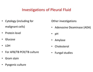Other investigations
• Adenosine Deaminase (ADA)
• pH
• Amylase
• Cholesterol
• Fungal studies
Investigations of Pleural Fluid
• Cytology (including for
malignant cells)
• Protein level
• Glucose
• LDH
• For AFB/TB PCR/TB culture
• Gram stain
• Pyogenic culture
 