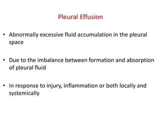 Pleural Effusion
• Abnormally excessive fluid accumulation in the pleural
space
• Due to the imbalance between formation and absorption
of pleural fluid
• In response to injury, inflammation or both locally and
systemically
 