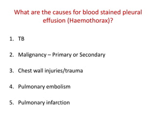 What are the causes for blood stained pleural
effusion (Haemothorax)?
1. TB
2. Malignancy – Primary or Secondary
3. Chest wall injuries/trauma
4. Pulmonary embolism
5. Pulmonary infarction
 