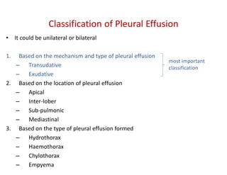 • It could be unilateral or bilateral
1. Based on the mechanism and type of pleural effusion
– Transudative
– Exudative
2. Based on the location of pleural effusion
– Apical
– Inter-lober
– Sub-pulmonic
– Mediastinal
3. Based on the type of pleural effusion formed
– Hydrothorax
– Haemothorax
– Chylothorax
– Empyema
Classification of Pleural Effusion
most important
classification
 