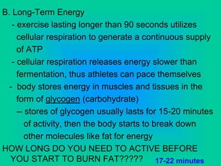 B. Long-Term Energy
- exercise lasting longer than 90 seconds utilizes
cellular respiration to generate a continuous supply
of ATP
- cellular respiration releases energy slower than
fermentation, thus athletes can pace themselves
- body stores energy in muscles and tissues in the
form of glycogen (carbohydrate)
-- stores of glycogen usually lasts for 15-20 minutes
of activity, then the body starts to break down
other molecules like fat for energy
HOW LONG DO YOU NEED TO ACTIVE BEFORE
YOU START TO BURN FAT????? 17-22 minutes
 