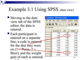 13
Example 3.1 Using SPSS (data view)
 Moving to the data
view tab of the SPSS
editor, the data is
entered.
 Each participant is
entered on a separate
line; a code is entered
for the diet they were
on (1 = Pizza, 2 =
Beer); and the weight
gain of each is entered,
 