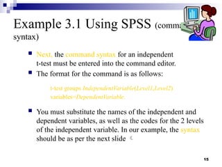 15
Example 3.1 Using SPSS (command
syntax)
 Next, the command syntax for an independent
t-test must be entered into the command editor.
 The format for the command is as follows:
t-test groups IndependentVariable(Level1,Level2)
variables=DependentVariable.
 You must substitute the names of the independent and
dependent variables, as well as the codes for the 2 levels
of the independent variable. In our example, the syntax
should be as per the next slide 
 