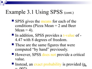 18
Example 3.1 Using SPSS (cont.)
 SPSS gives the means for each of the
conditions (Pizza Mean = 2 and Beer
Mean = 4).
 In addition, SPSS provides a t-value of -
4.47 with 8 degrees of freedom.
 These are the same figures that were
computed “by hand” previously.
 However, SPSS does not provide a critical
value.
 Instead, an exact probability is provided (p
 
