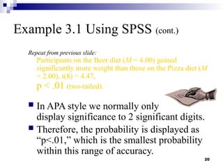 20
Example 3.1 Using SPSS (cont.)
Repeat from previous slide:
Participants on the Beer diet (M = 4.00) gained
significantly more weight than those on the Pizza diet (M
= 2.00), t(8) = 4.47,
p < .01 (two-tailed).
 In APA style we normally only
display significance to 2 significant digits.
 Therefore, the probability is displayed as
“p<.01,” which is the smallest probability
within this range of accuracy.
 