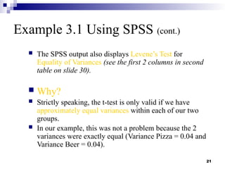 21
Example 3.1 Using SPSS (cont.)
 The SPSS output also displays Levene’s Test for
Equality of Variances (see the first 2 columns in second
table on slide 30).
 Why?
 Strictly speaking, the t-test is only valid if we have
approximately equal variances within each of our two
groups.
 In our example, this was not a problem because the 2
variances were exactly equal (Variance Pizza = 0.04 and
Variance Beer = 0.04).
 