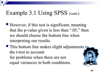 22
Example 3.1 Using SPSS (cont.)
 However, if this test is significant, meaning
that the p-value given is less than “.05,” then
we should choose the bottom line when
interpreting our results.
 This bottom line makes slight adjustments to
the t-test to account
for problems when there are not
equal variances in both conditions.
 