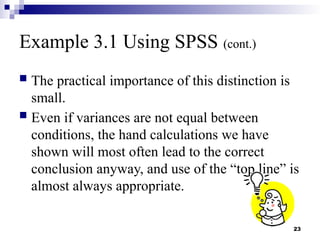 23
Example 3.1 Using SPSS (cont.)
 The practical importance of this distinction is
small.
 Even if variances are not equal between
conditions, the hand calculations we have
shown will most often lead to the correct
conclusion anyway, and use of the “top line” is
almost always appropriate.
 
