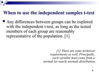 4
When to use the independent samples t-test
 Any differences between groups can be explored
with the independent t-test, as long as the tested
members of each group are reasonably
representative of the population. [1]
[1] There are some technical
requirements as well. Principally,
each variable must come from a
normal (or nearly normal) distribution.
 