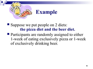 5
Example
 Suppose we put people on 2 diets:
the pizza diet and the beer diet.
 Participants are randomly assigned to either
1-week of eating exclusively pizza or 1-week
of exclusively drinking beer.
 