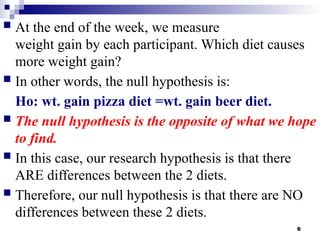 6
 At the end of the week, we measure
weight gain by each participant. Which diet causes
more weight gain?
 In other words, the null hypothesis is:
Ho: wt. gain pizza diet =wt. gain beer diet.
 The null hypothesis is the opposite of what we hope
to find.
 In this case, our research hypothesis is that there
ARE differences between the 2 diets.
 Therefore, our null hypothesis is that there are NO
differences between these 2 diets.
 