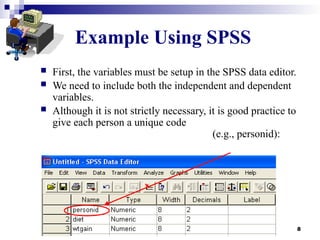 8
Example Using SPSS
 First, the variables must be setup in the SPSS data editor.
 We need to include both the independent and dependent
variables.
 Although it is not strictly necessary, it is good practice to
give each person a unique code
(e.g., personid):
 
