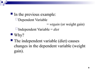 9
 In the previous example:
Dependent Variable
= wtgain (or weight gain)
Independent Variable = diet
 Why?
 The independent variable (diet) causes
changes in the dependent variable (weight
gain).
 