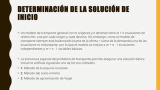 DETERMINACIÓN DE LA SOLUCIÓN DE
INICIO
• Un modelo de transporte general con m orígenes y n destinos tiene m 1 n ecuaciones de
restricción, una por cada origen y cada destino. Sin embargo, como el modelo de
transporte siempre está balanceado (suma de la oferta = suma de la demanda) una de las
ecuaciones es redundante, por lo que el modelo se reduce a m + n - 1 ecuaciones
independientes y m + n - 1 variables básicas.
• La estructura especial del problema de transporte permite asegurar una solución básica
inicial no artificial siguiendo uno de los tres métodos
• 1. Método de la esquina noroeste
• 2. Método del costo mínimo
• 3. Método de aproximación de Vogel
 