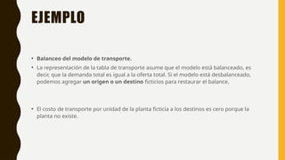 EJEMPLO
• Balanceo del modelo de transporte.
• La representación de la tabla de transporte asume que el modelo está balanceado, es
decir, que la demanda total es igual a la oferta total. Si el modelo está desbalanceado,
podemos agregar un origen o un destino ficticios para restaurar el balance.
• El costo de transporte por unidad de la planta ficticia a los destinos es cero porque la
planta no existe.
 
