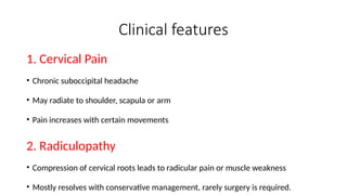 Clinical features
1. Cervical Pain
• Chronic suboccipital headache
• May radiate to shoulder, scapula or arm
• Pain increases with certain movements
2. Radiculopathy
• Compression of cervical roots leads to radicular pain or muscle weakness
• Mostly resolves with conservative management, rarely surgery is required.
 