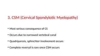 3. CSM (Cervical Spondylotic Myelopathy)
• Most serious consequence of CS
• Occurs due to narrowed vertebral canal
• Quadriparesis, sphinchter involvement occurs
• Complete reversal is rare once CSM occurs
 