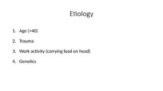 Etiology
1. Age (>40)
2. Trauma
3. Work activity (carrying load on head)
4. Genetics
 