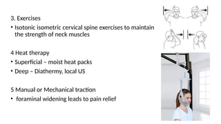 3. Exercises
• Isotonic isometric cervical spine exercises to maintain
the strength of neck muscles
4 Heat therapy
• Superficial – moist heat packs
• Deep – Diathermy, local US
5 Manual or Mechanical traction
• foraminal widening leads to pain relief
 