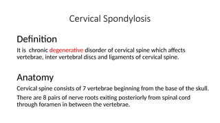 Cervical Spondylosis
Definition
It is chronic degenerative disorder of cervical spine which affects
vertebrae, inter vertebral discs and ligaments of cervical spine.
Anatomy
Cervical spine consists of 7 vertebrae beginning from the base of the skull.
There are 8 pairs of nerve roots exiting posteriorly from spinal cord
through foramen in between the vertebrae.
 