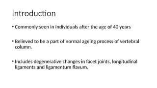 Introduction
• Commonly seen in individuals after the age of 40 years
• Believed to be a part of normal ageing process of vertebral
column.
• Includes degenerative changes in facet joints, longitudinal
ligaments and ligamentum flavum.
 