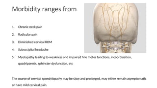 Morbidity ranges from
1. Chronic neck pain
2. Radicular pain
3. Diminished cervical ROM
4. Suboccipital headache
5. Myelopathy leading to weakness and impaired fine motor functions, incoordination,
quadriparesis, sphincter dysfunction, etc
The course of cervical spondylopathy may be slow and prolonged, may either remain asymptomatic
or have mild cervical pain.
 
