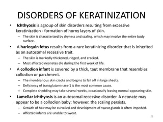 DISORDERS OF KERATINIZATION
• Ichthyosis is agroup of skin disorders resulting from excessive
keratinization - formation of horny layers of skin.
– The skin is characterized by dryness and scaling, which may involve the entire body
surface.
• A harlequin fetus results from a rare keratinizing disorder that is inherited
as an autosomal recessive trait.
– The skin is markedly thickened, ridged, and cracked.
– Most affected neonates die during the first week of life.
• A collodion infant is covered by a thick, taut membrane that resembles
collodion or parchment.
– The membranous skin cracks and begins to fall off in large sheets.
– Deficiency of transglutaminase-1 is the most common cause.
– Complete shedding may take several weeks, occasionally leaving normal-appearing skin.
• Lamellar ichthyosis is an autosomal recessive disorder. A neonate may
appear to be a collodion baby; however, the scaling persists.
– Growth of hair may be curtailed and development of sweat glands is often impeded.
– Affected infants are unable to sweat.
23
 