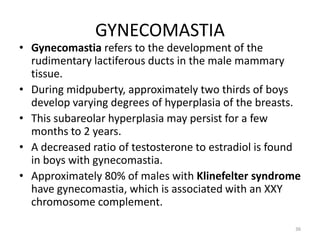 GYNECOMASTIA
• Gynecomastia refers to the development of the
rudimentary lactiferous ducts in the male mammary
tissue.
• During midpuberty, approximately two thirds of boys
develop varying degrees of hyperplasia of the breasts.
• This subareolar hyperplasia may persist for a few
months to 2 years.
• A decreased ratio of testosterone to estradiol is found
in boys with gynecomastia.
• Approximately 80% of males with Klinefelter syndrome
have gynecomastia, which is associated with an XXY
chromosome complement.
36
 