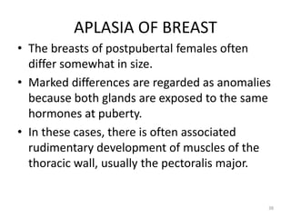 APLASIA OF BREAST
• The breasts of postpubertal females often
differ somewhat in size.
• Marked differences are regarded as anomalies
because both glands are exposed to the same
hormones at puberty.
• In these cases, there is often associated
rudimentary development of muscles of the
thoracic wall, usually the pectoralis major.
38
 